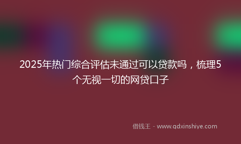 2025年热门综合评估未通过可以贷款吗，梳理5个无视一切的网贷口子