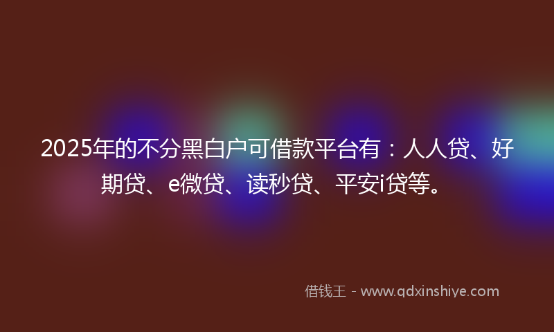 2025年的不分黑白户可借款平台有：人人贷、好期贷、e微贷、读秒贷、平安i贷等。