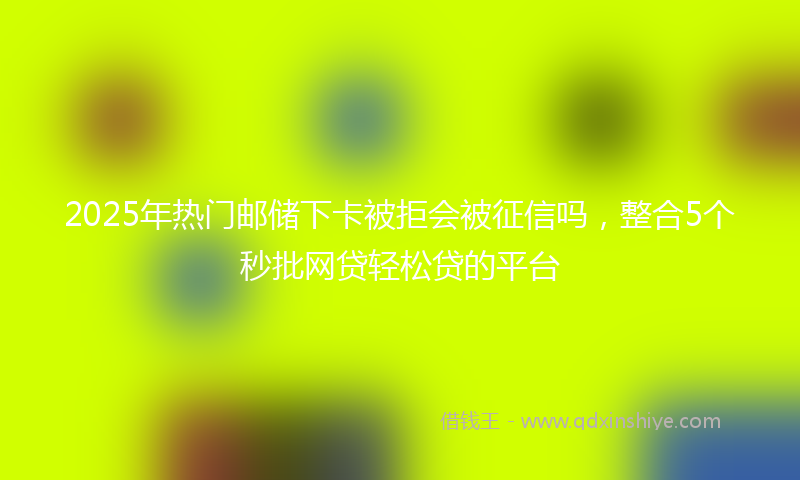 2025年热门邮储下卡被拒会被征信吗，整合5个秒批网贷轻松贷的平台