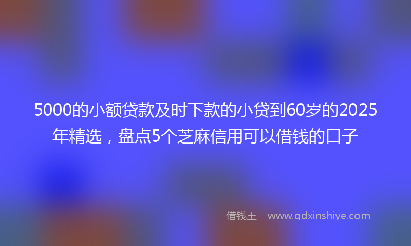 5000的小额贷款及时下款的小贷到60岁的2025年精选，盘点5个芝麻信用可以借钱的口子