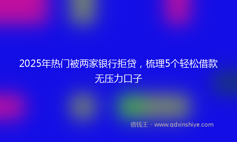 2025年热门被两家银行拒贷,梳理5个轻松借款无压力口子