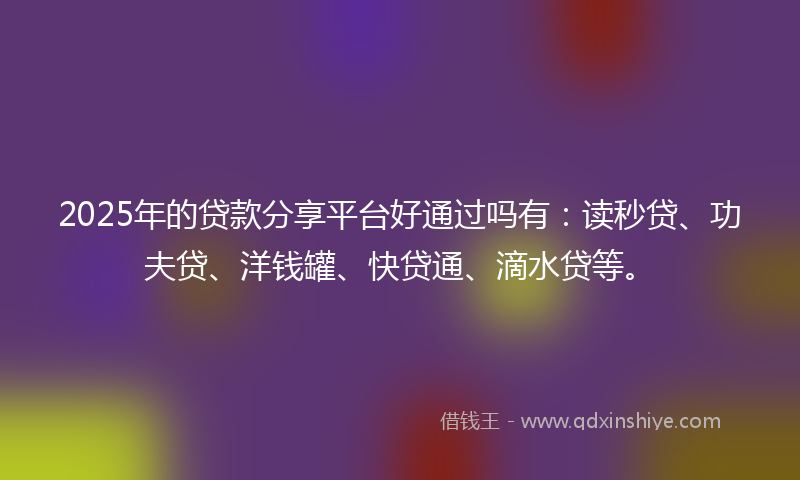 2025年的贷款分享平台好通过吗有：读秒贷、功夫贷、洋钱罐、快贷通、滴水贷等。