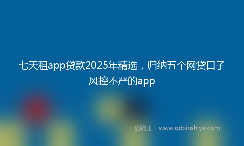 七天租app贷款2025年精选，归纳五个网贷口子风控不严的app