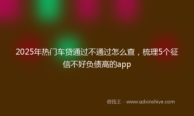 2025年热门车贷通过不通过怎么查，梳理5个征信不好负债高的app