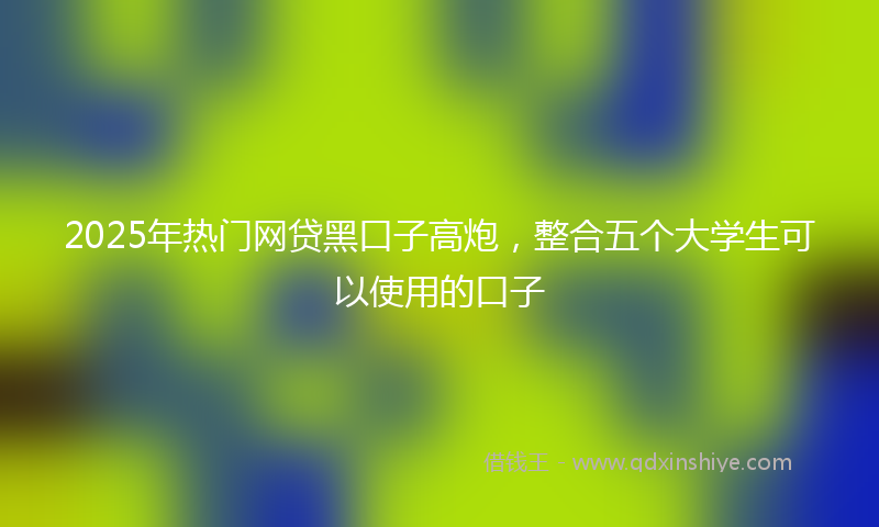 2025年热门网贷黑口子高炮，整合五个大学生可以使用的口子