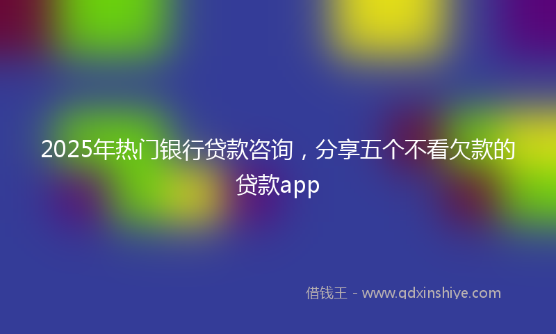 2025年热门银行贷款咨询，分享五个不看欠款的贷款app