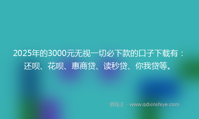 2025年的3000元无视一切必下款的口子下载有：还呗、花呗、惠商贷、读秒贷、你我贷等。