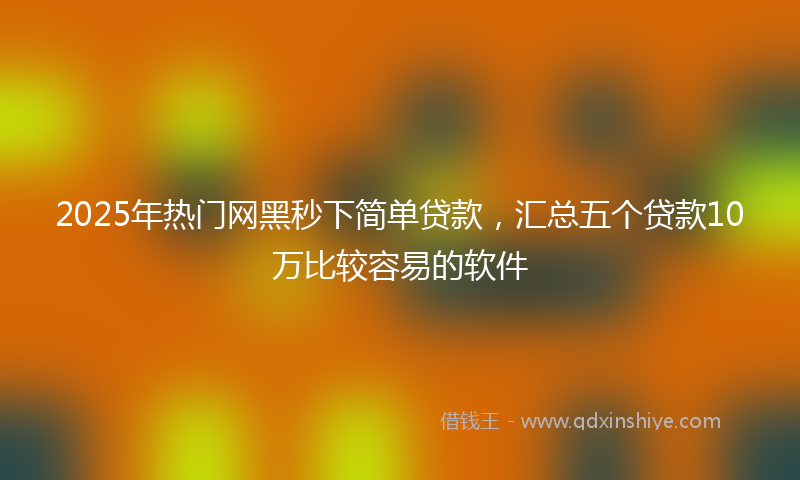 2025年热门网黑秒下简单贷款，汇总五个贷款10万比较容易的软件
