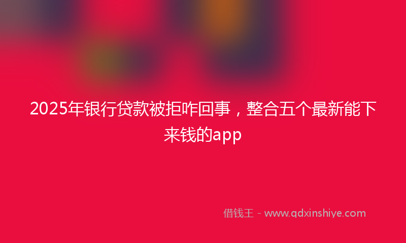 2025年银行贷款被拒咋回事，整合五个最新能下来钱的app