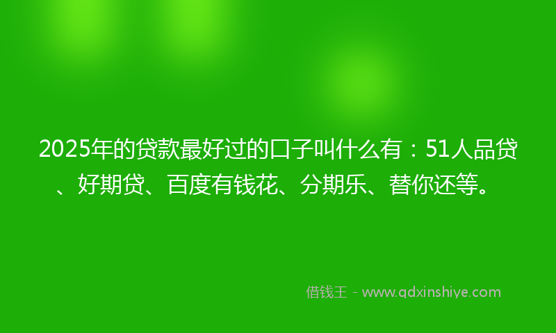 2025年的贷款最好过的口子叫什么有：51人品贷、好期贷、百度有钱花、分期乐、替你还等。
