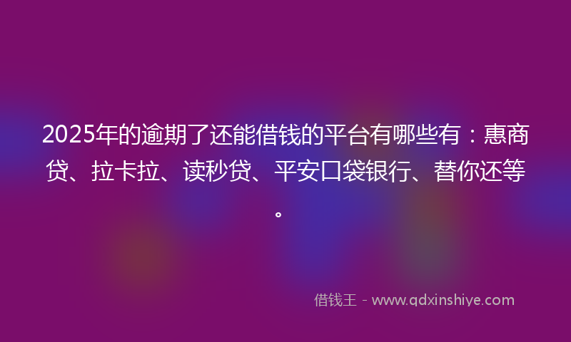 2025年的逾期了还能借钱的平台有哪些有：惠商贷、拉卡拉、读秒贷、平安口袋银行、替你还等。