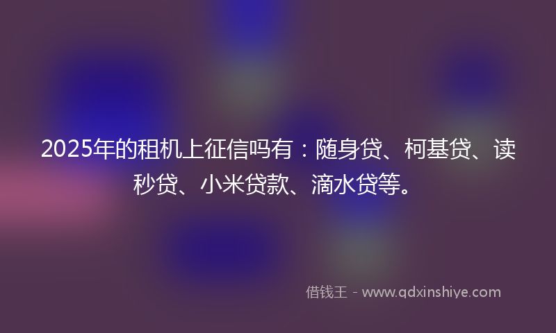 2025年的租机上征信吗有：随身贷、柯基贷、读秒贷、小米贷款、滴水贷等。
