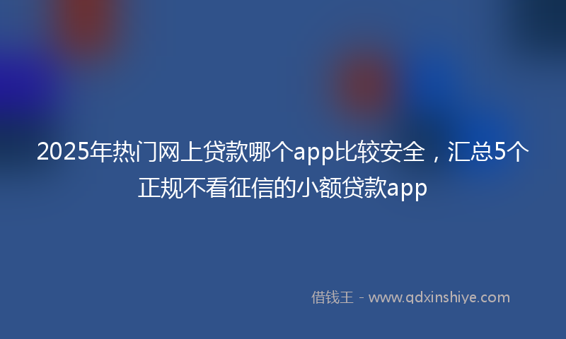 2025年热门网上贷款哪个app比较安全，汇总5个正规不看征信的小额贷款app