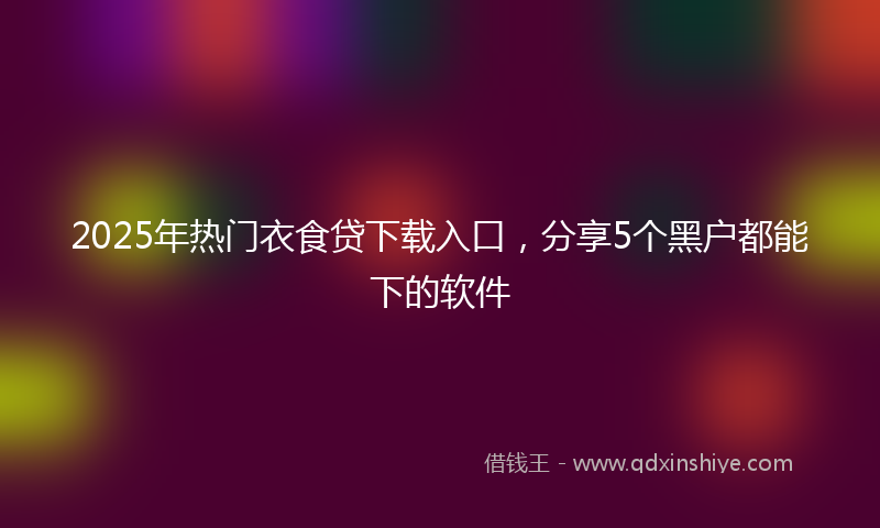 2025年热门衣食贷下载入口，分享5个黑户都能下的软件