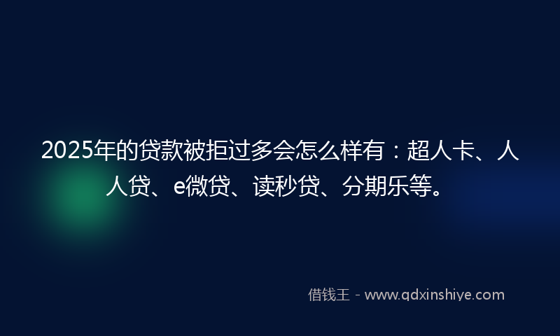 2025年的贷款被拒过多会怎么样有：超人卡、人人贷、e微贷、读秒贷、分期乐等。