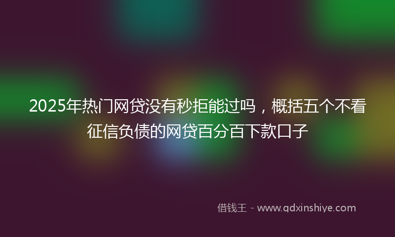 2025年热门网贷没有秒拒能过吗，概括五个不看征信负债的网贷百分百下款口子