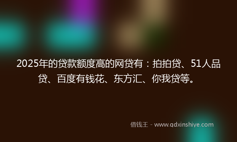 2025年的贷款额度高的网贷有：拍拍贷、51人品贷、百度有钱花、东方汇、你我贷等。