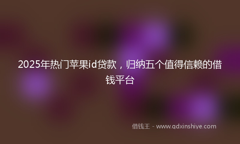 2025年热门苹果id贷款，归纳五个值得信赖的借钱平台