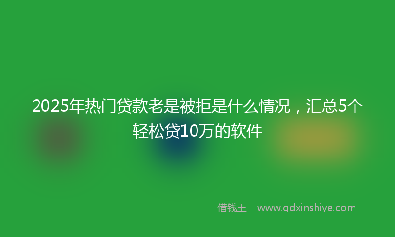 2025年热门贷款老是被拒是什么情况，汇总5个轻松贷10万的软件