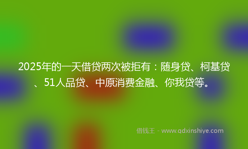 2025年的一天借贷两次被拒有:随身贷、柯基贷、51人品贷、中原消费金融、你我贷等。