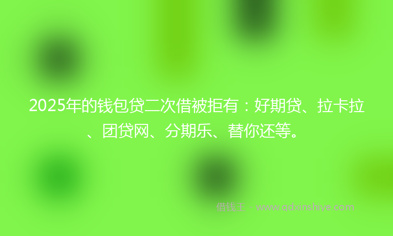 2025年的钱包贷二次借被拒有：好期贷、拉卡拉、团贷网、分期乐、替你还等。
