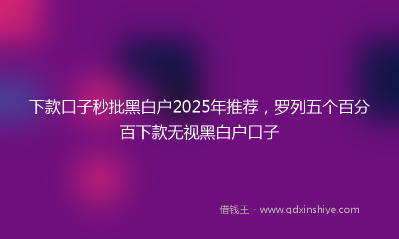 下款口子秒批黑白户2025年推荐，罗列五个百分百下款无视黑白户口子