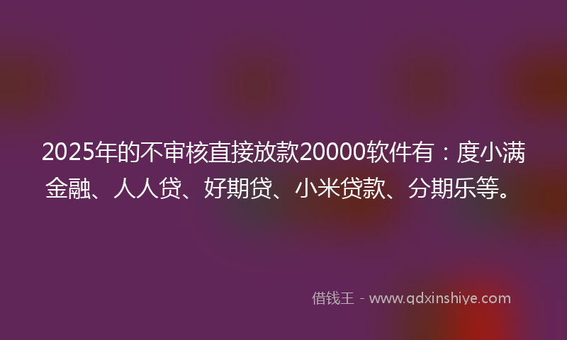 2025年的不审核直接放款20000软件有：度小满金融、人人贷、好期贷、小米贷款、分期乐等。