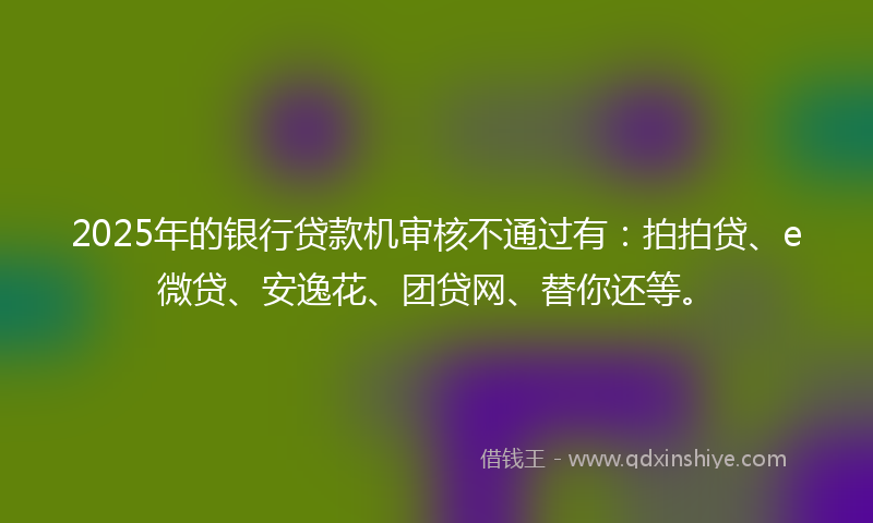 2025年的银行贷款机审核不通过有：拍拍贷、e微贷、安逸花、团贷网、替你还等。