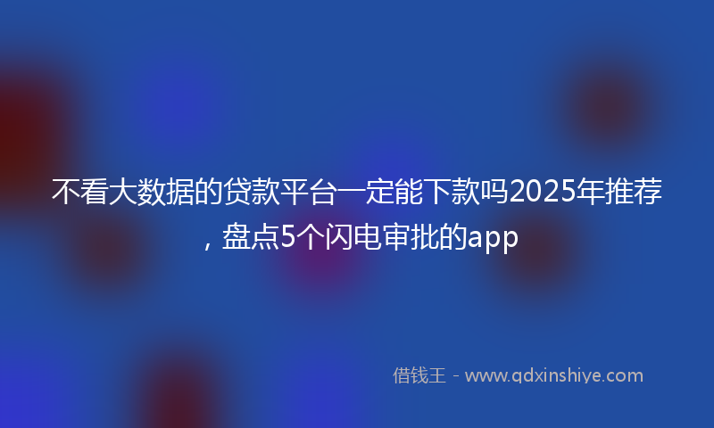 不看大数据的贷款平台一定能下款吗2025年推荐，盘点5个闪电审批的app