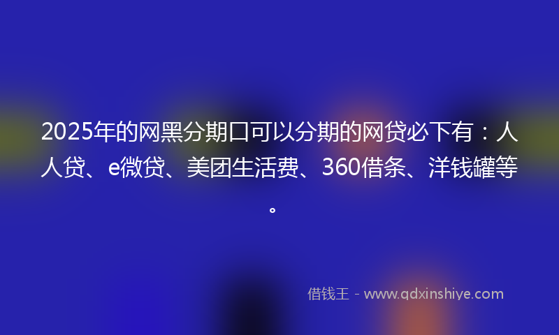 2025年的网黑分期口可以分期的网贷必下有：人人贷、e微贷、美团生活费、360借条、洋钱罐等。