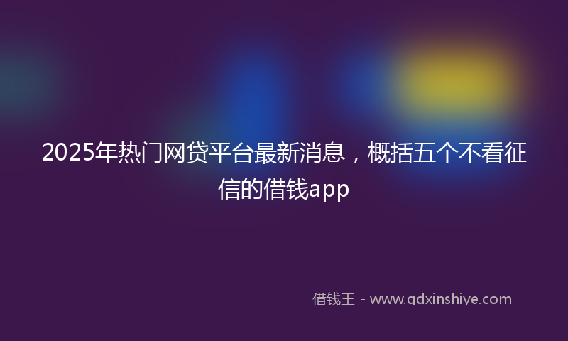 2025年热门网贷平台最新消息，概括五个不看征信的借钱app