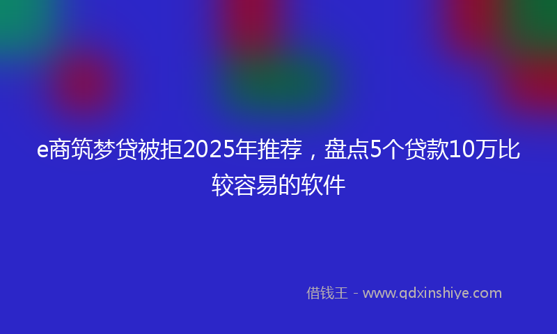 e商筑梦贷被拒2025年推荐，盘点5个贷款10万比较容易的软件