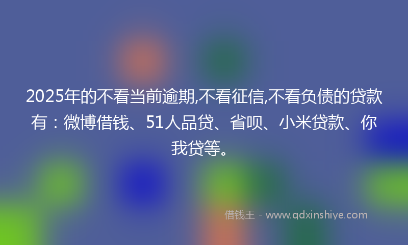 2025年的不看当前逾期,不看征信,不看负债的贷款有：微博借钱、51人品贷、省呗、小米贷款、你我贷等。
