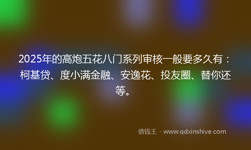 2025年的高炮五花八门系列审核一般要多久有：柯基贷、度小满金融、安逸花、投友圈、替你还等。