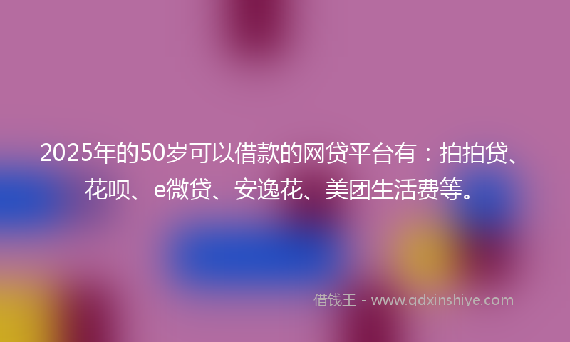 2025年的50岁可以借款的网贷平台有：拍拍贷、花呗、e微贷、安逸花、美团生活费等。