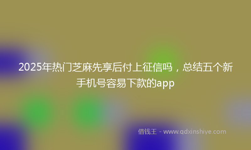 2025年热门芝麻先享后付上征信吗，总结五个新手机号容易下款的app