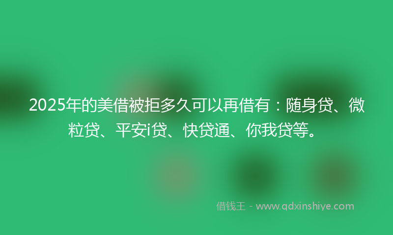2025年的美借被拒多久可以再借有：随身贷、微粒贷、平安i贷、快贷通、你我贷等。