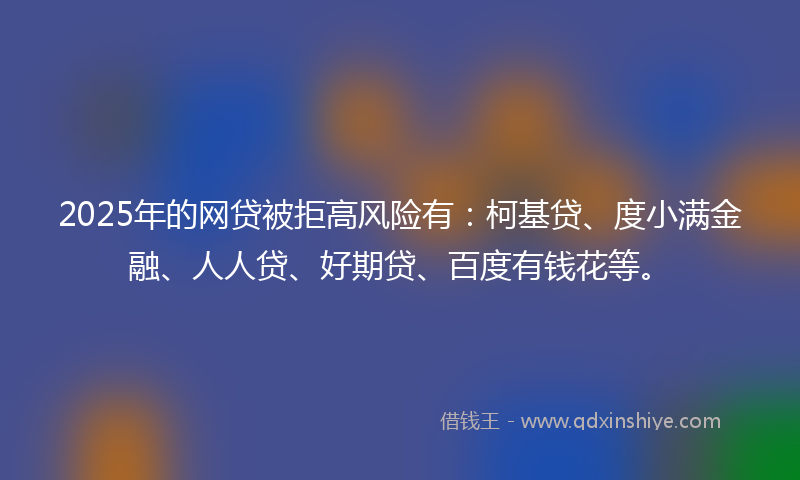 2025年的网贷被拒高风险有：柯基贷、度小满金融、人人贷、好期贷、百度有钱花等。