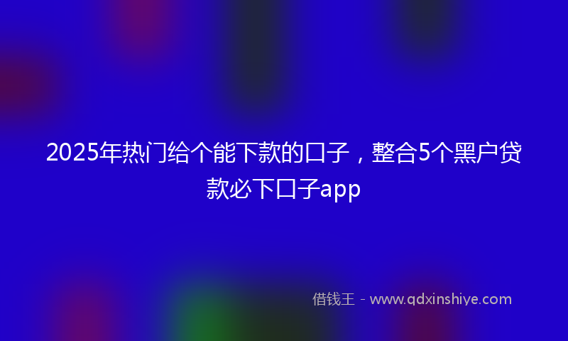 2025年热门给个能下款的口子，整合5个黑户贷款必下口子app