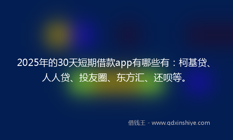 2025年的30天短期借款app有哪些有：柯基贷、人人贷、投友圈、东方汇、还呗等。