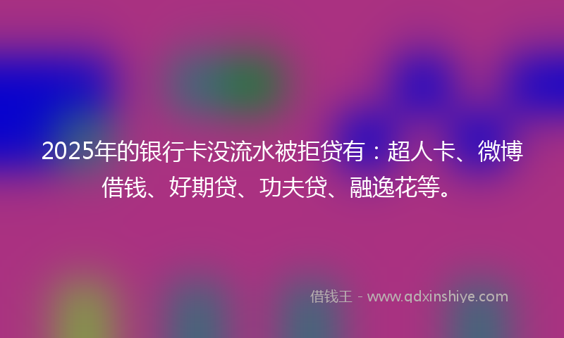 2025年的银行卡没流水被拒贷有：超人卡、微博借钱、好期贷、功夫贷、融逸花等。