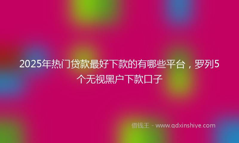 2025年热门贷款最好下款的有哪些平台，罗列5个无视黑户下款口子