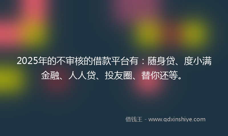 2025年的不审核的借款平台有：随身贷、度小满金融、人人贷、投友圈、替你还等。