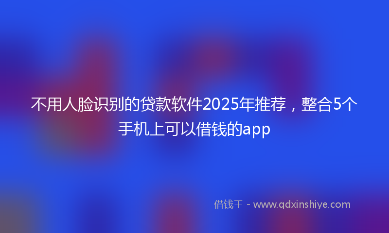 不用人脸识别的贷款软件2025年推荐，整合5个手机上可以借钱的app