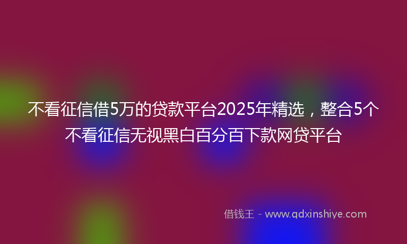 不看征信借5万的贷款平台2025年精选，整合5个不看征信无视黑白百分百下款网贷平台