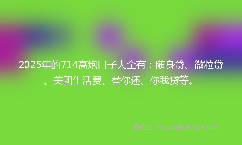 2025年的714高炮口子大全有：随身贷、微粒贷、美团生活费、替你还、你我贷等。