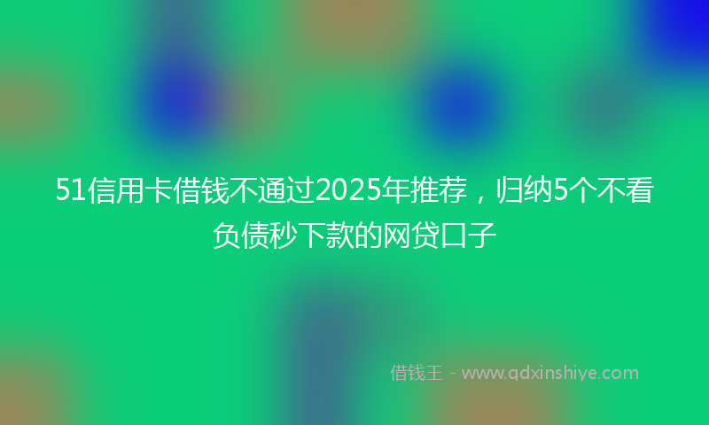51信用卡借钱不通过2025年推荐，归纳5个不看负债秒下款的网贷口子