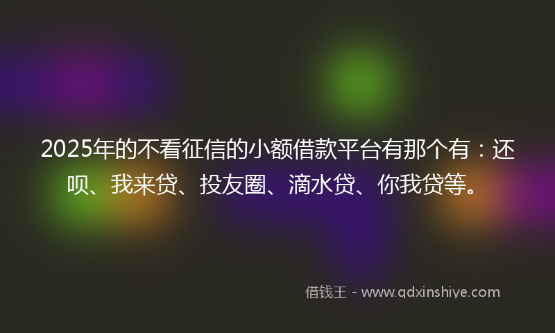 2025年的不看征信的小额借款平台有那个有：还呗、我来贷、投友圈、滴水贷、你我贷等。