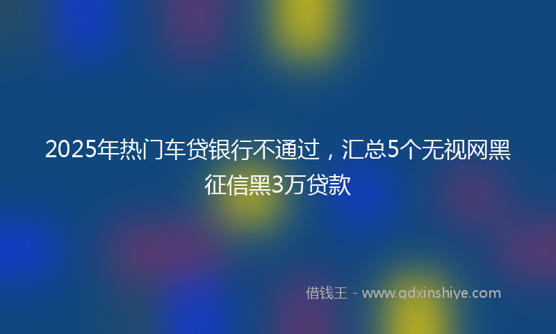 2025年热门车贷银行不通过，汇总5个无视网黑征信黑3万贷款