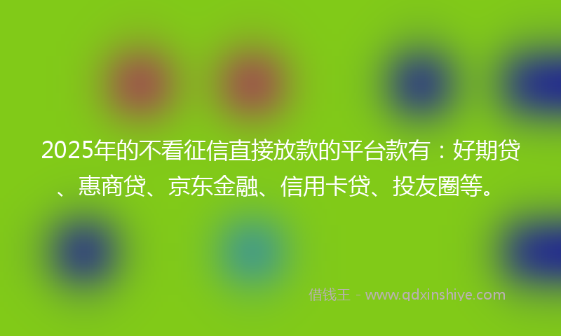 2025年的不看征信直接放款的平台款有：好期贷、惠商贷、京东金融、信用卡贷、投友圈等。